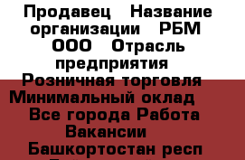 Продавец › Название организации ­ РБМ, ООО › Отрасль предприятия ­ Розничная торговля › Минимальный оклад ­ 1 - Все города Работа » Вакансии   . Башкортостан респ.,Баймакский р-н